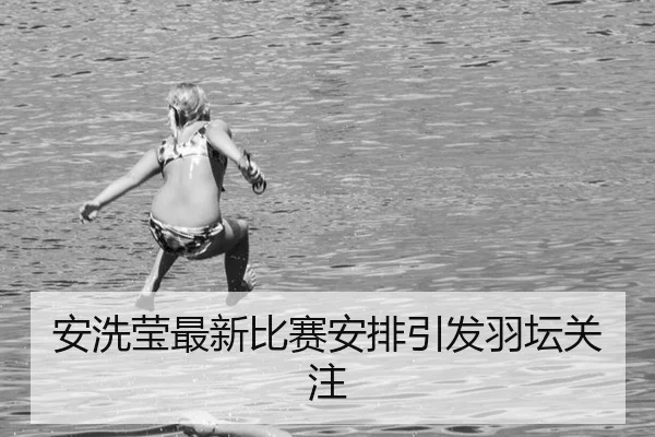 安洗莹最新比赛安排引发羽坛关注