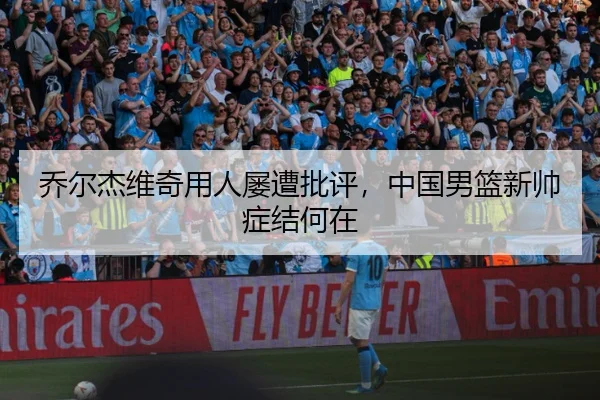 乔尔杰维奇用人屡遭批评，中国男篮新帅症结何在